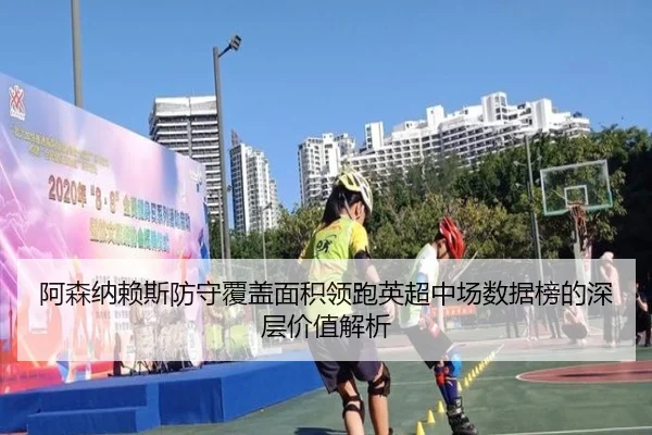 阿森纳赖斯防守覆盖面积领跑英超中场数据榜的深层价值解析