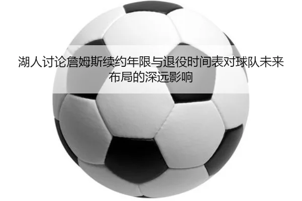 湖人讨论詹姆斯续约年限与退役时间表对球队未来布局的深远影响