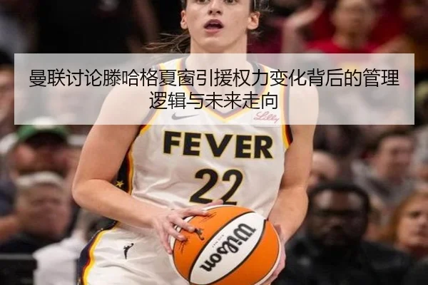曼联讨论滕哈格夏窗引援权力变化背后的管理逻辑与未来走向