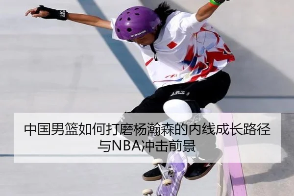 中国男篮如何打磨杨瀚森的内线成长路径与NBA冲击前景
