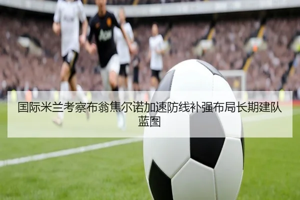 国际米兰考察布翁焦尔诺加速防线补强布局长期建队蓝图