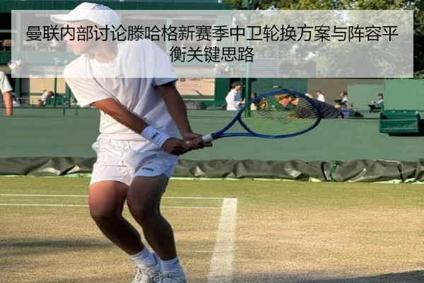 曼联内部讨论滕哈格新赛季中卫轮换方案与阵容平衡关键思路