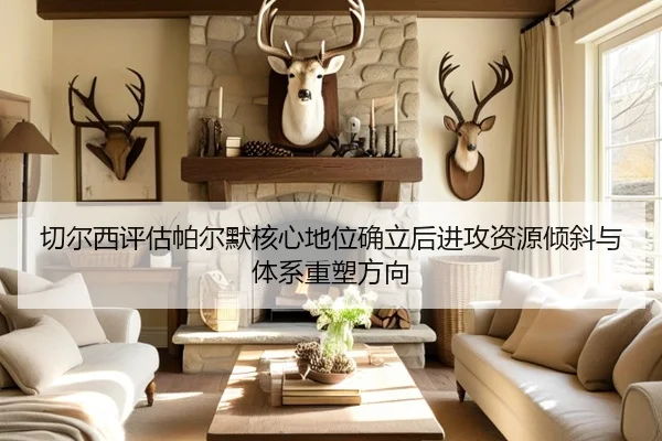切尔西评估帕尔默核心地位确立后进攻资源倾斜与体系重塑方向