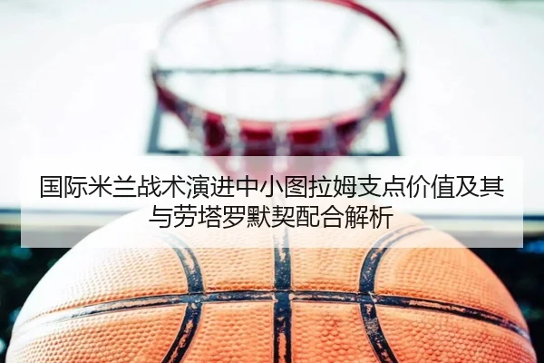 国际米兰战术演进中小图拉姆支点价值及其与劳塔罗默契配合解析