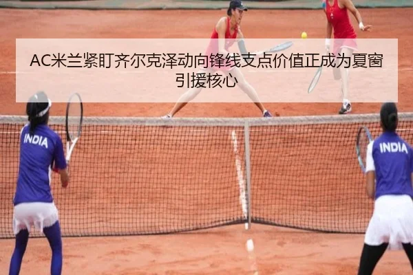 AC米兰紧盯齐尔克泽动向锋线支点价值正成为夏窗引援核心